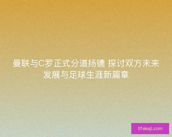 曼联与C罗正式分道扬镳 探讨双方未来发展与足球生涯新篇章