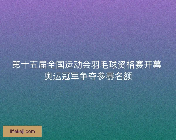第十五届全国运动会羽毛球资格赛开幕 奥运冠军争夺参赛名额